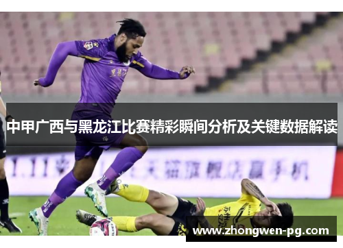 中甲广西与黑龙江比赛精彩瞬间分析及关键数据解读 中甲广西与黑龙江比赛精彩瞬间分析及关键数据解读
