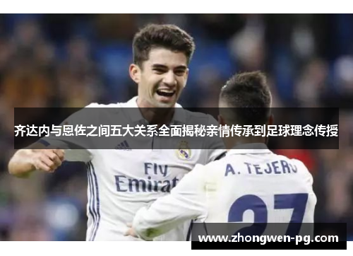 齐达内与恩佐之间五大关系全面揭秘亲情传承到足球理念传授 齐达内与恩佐之间五大关系全面揭秘亲情传承到足球理念传授